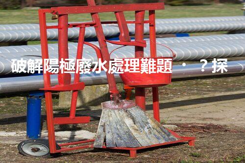 破解陽極廢水處理難題？探尋高效可持續(xù)的未來之路！